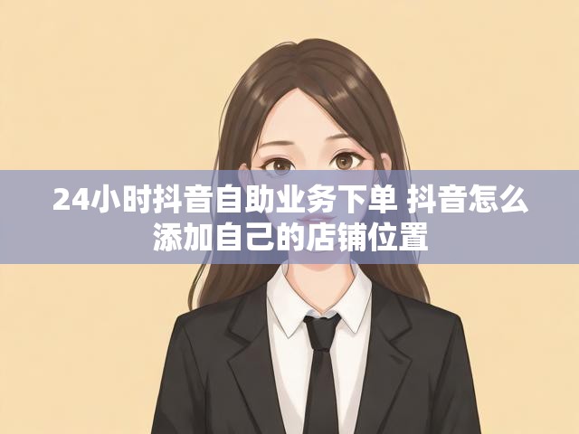 24小时抖音自助业务下单 抖音怎么添加自己的店铺位置