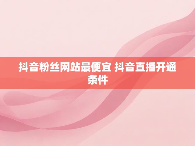 抖音粉丝网站最便宜 抖音直播开通条件