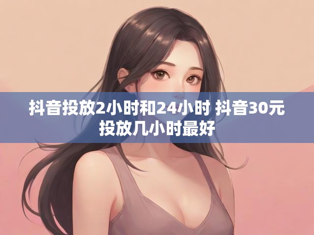 抖音投放2小时和24小时 抖音30元投放几小时最好