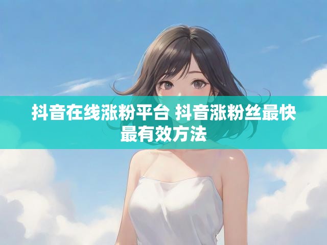 抖音在线涨粉平台 抖音涨粉丝最快最有效方法