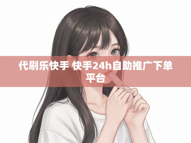 代刷乐快手 快手24h自助推广下单平台