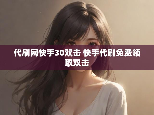 代刷网快手30双击 快手代刷免费领取双击