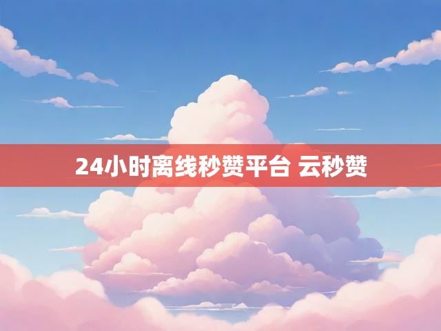24小时离线秒赞平台 云秒赞