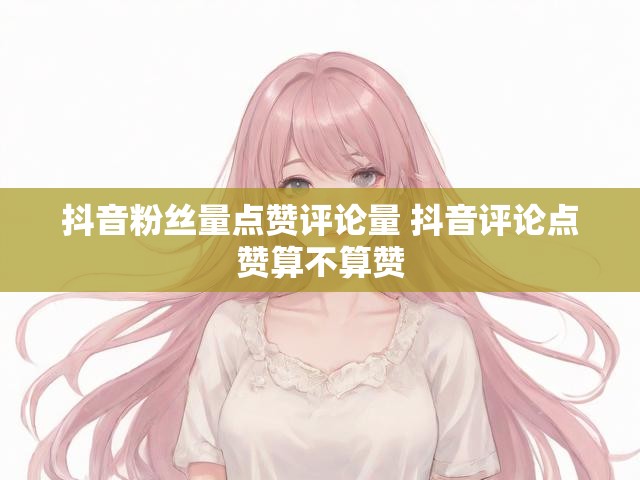 抖音粉丝量点赞评论量 抖音评论点赞算不算赞