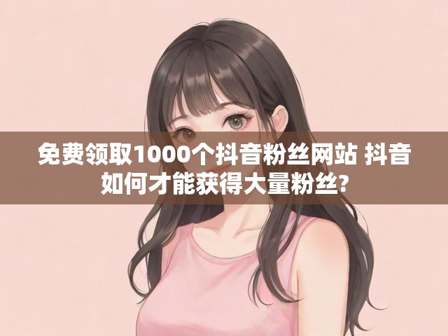 免费领取1000个抖音粉丝网站 抖音如何才能获得大量粉丝?