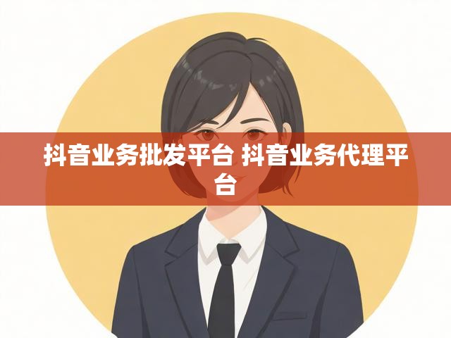 抖音业务批发平台 抖音业务代理平台