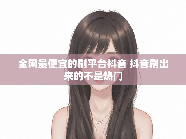 全网最便宜的刷平台抖音 抖音刷出来的不是热门