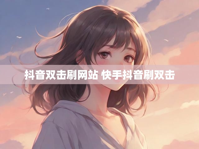抖音双击刷网站 快手抖音刷双击