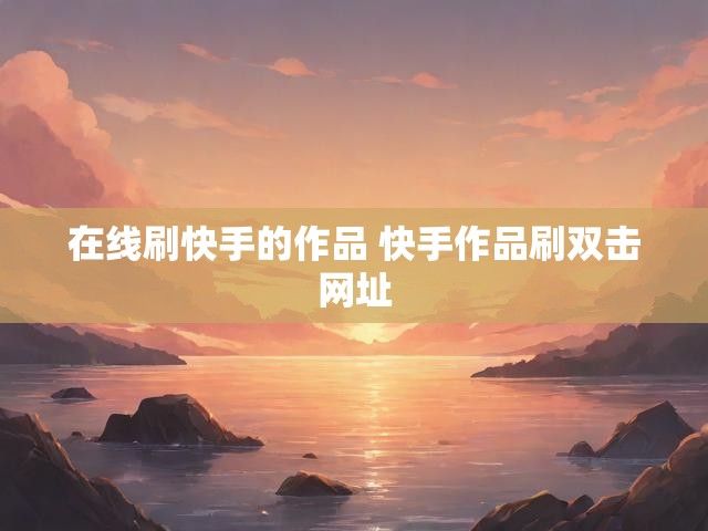 在线刷快手的作品 快手作品刷双击网址