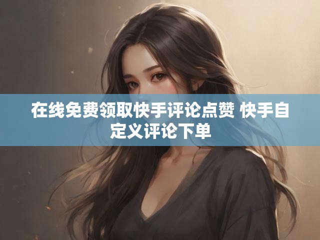 在线免费领取快手评论点赞 快手自定义评论下单