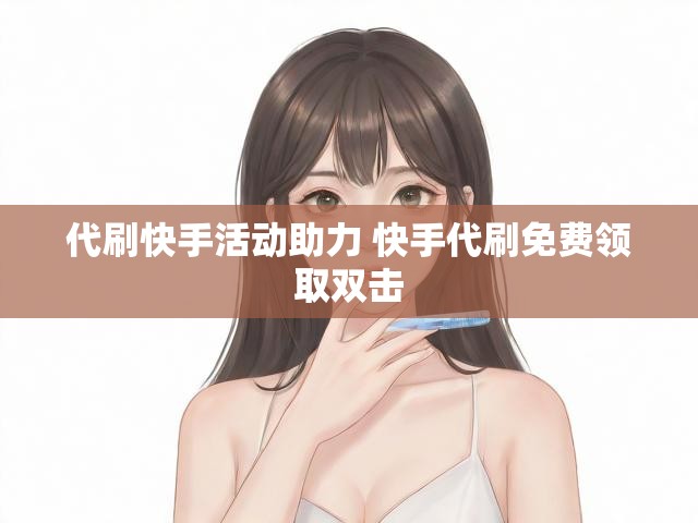 代刷快手活动助力 快手代刷免费领取双击