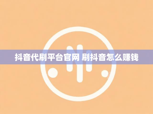 抖音代刷平台官网 刷抖音怎么赚钱