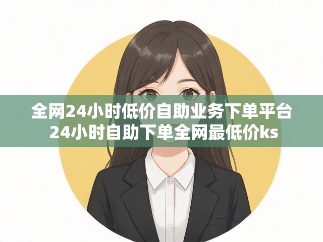 全网24小时低价自助业务下单平台 24小时自助下单全网最低价ks