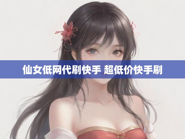 仙女低网代刷快手 超低价快手刷