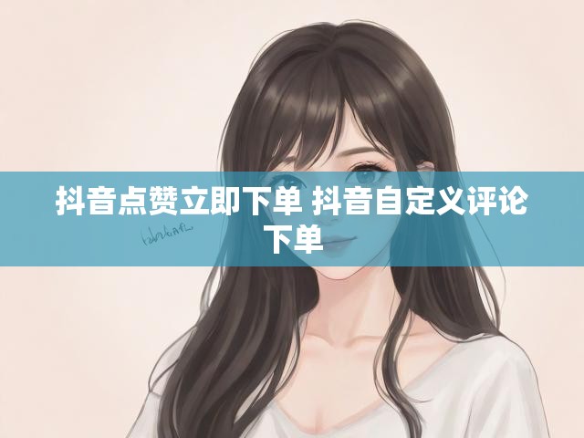 抖音点赞立即下单 抖音自定义评论下单