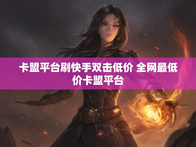 卡盟平台刷快手双击低价 全网最低价卡盟平台