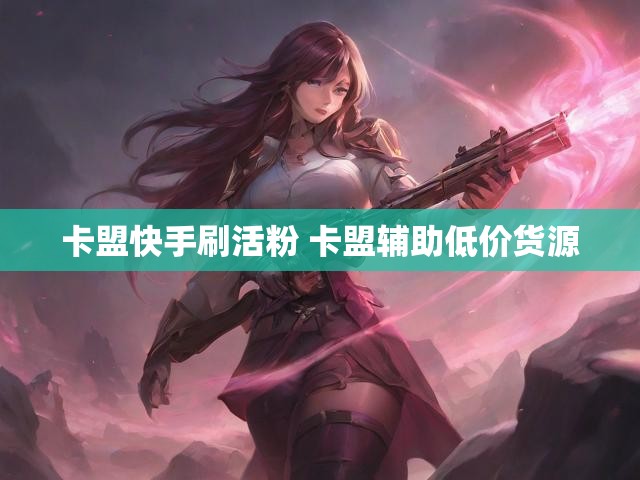 卡盟快手刷活粉 卡盟辅助低价货源