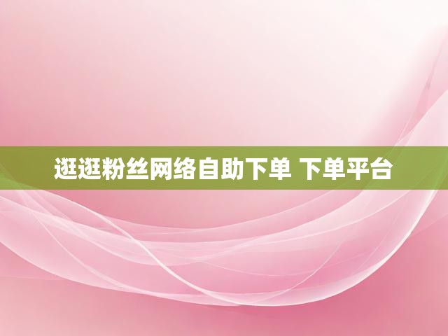 逛逛粉丝网络自助下单 下单平台