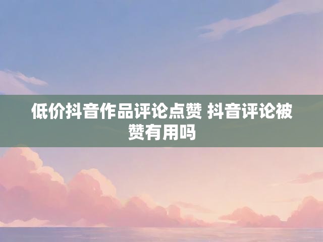 低价抖音作品评论点赞 抖音评论被赞有用吗