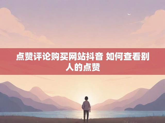 点赞评论购买网站抖音 如何查看别人的点赞