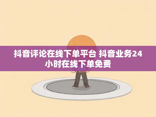 抖音评论在线下单平台 抖音业务24小时在线下单免费