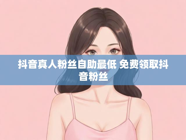 抖音真人粉丝自助最低 免费领取抖音粉丝
