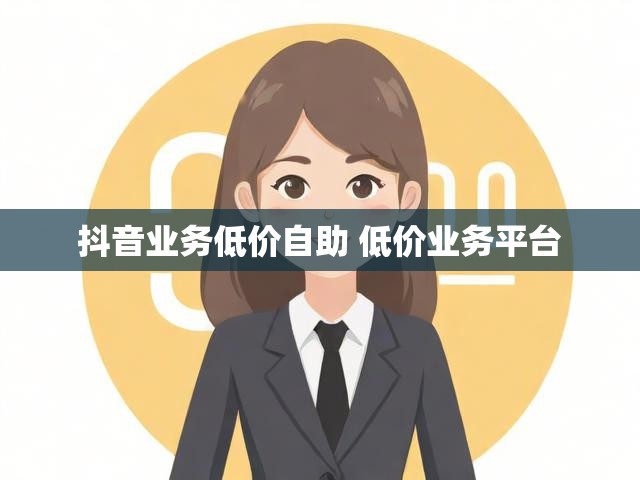 抖音业务低价自助 低价业务平台
