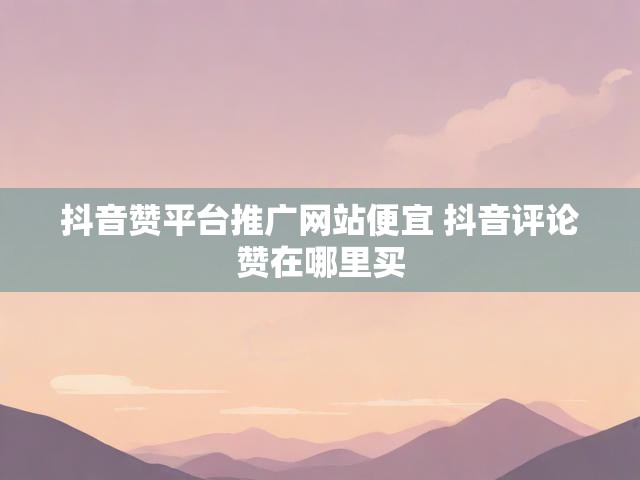 抖音赞平台推广网站便宜 抖音评论赞在哪里买