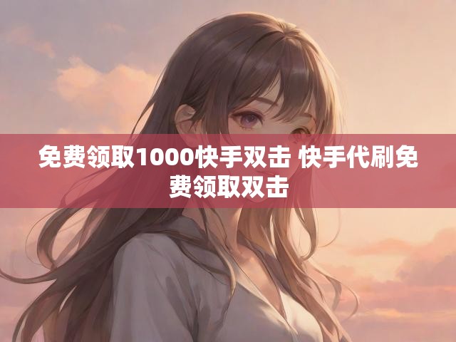 免费领取1000快手双击 快手代刷免费领取双击