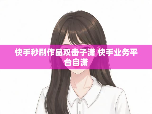 快手秒刷作品双击子潇 快手业务平台自潇
