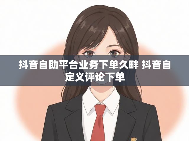 抖音自助平台业务下单久畔 抖音自定义评论下单