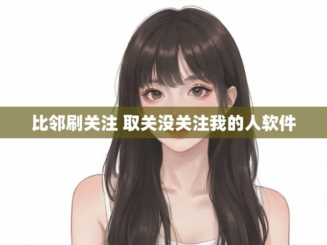 比邻刷关注 取关没关注我的人软件