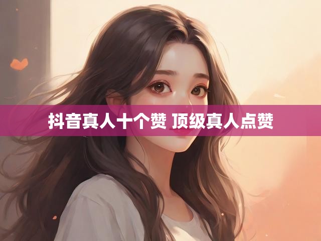 抖音真人十个赞 顶级真人点赞