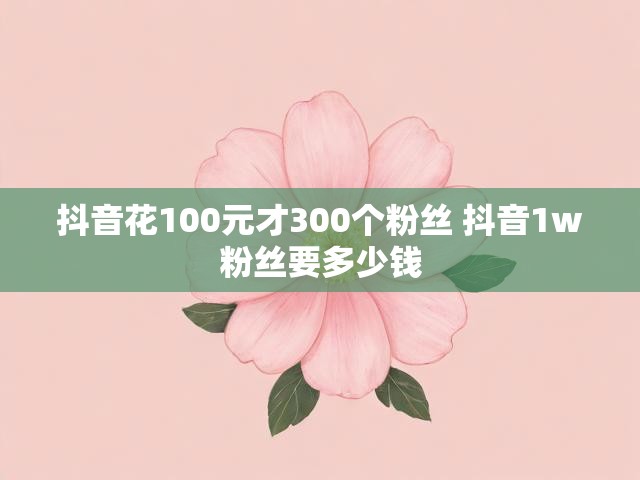 抖音花100元才300个粉丝 抖音1w粉丝要多少钱
