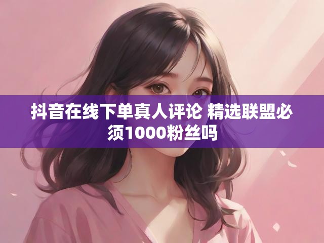 抖音在线下单真人评论 精选联盟必须1000粉丝吗