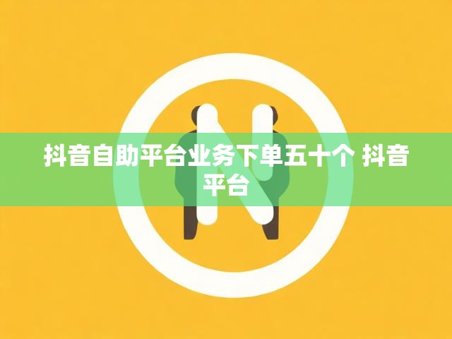 抖音自助平台业务下单五十个 抖音平台