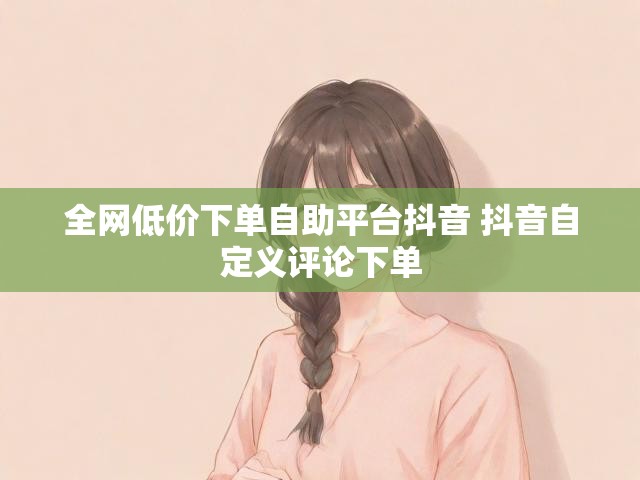 全网低价下单自助平台抖音 抖音自定义评论下单