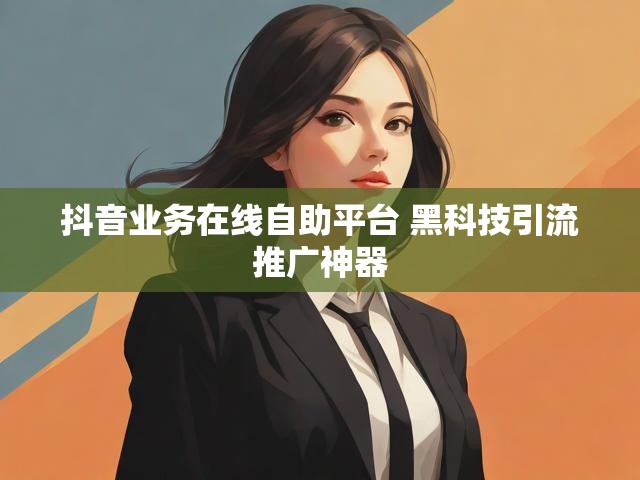 抖音业务在线自助平台 黑科技引流推广神器