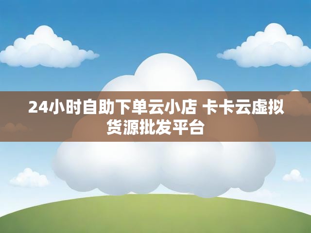 24小时自助下单云小店 卡卡云虚拟货源批发平台
