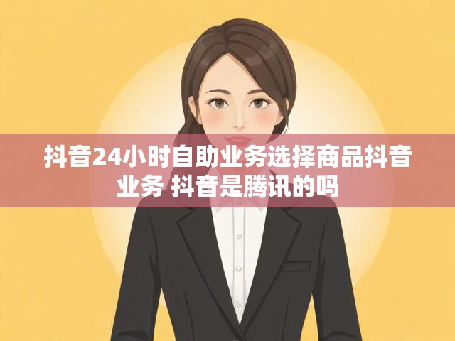抖音24小时自助业务选择商品抖音业务 抖音是腾讯的吗