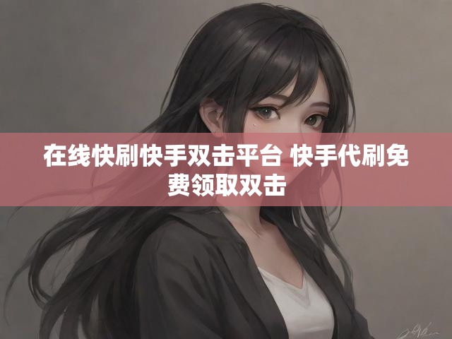 在线快刷快手双击平台 快手代刷免费领取双击