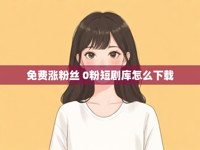 免费涨粉丝 0粉短剧库怎么下载