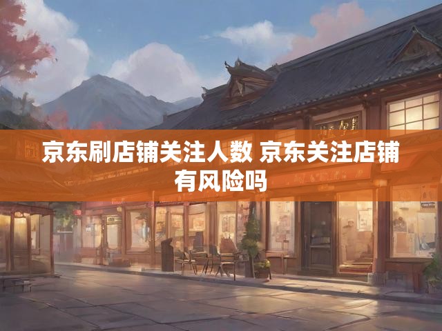 京东刷店铺关注人数 京东关注店铺有风险吗
