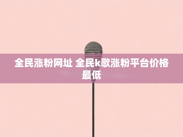 全民涨粉网址 全民k歌涨粉平台价格最低