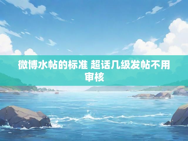 微博水帖的标准 超话几级发帖不用审核