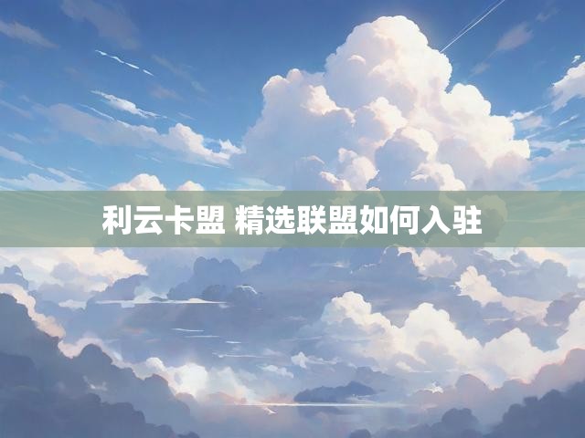 利云卡盟 精选联盟如何入驻