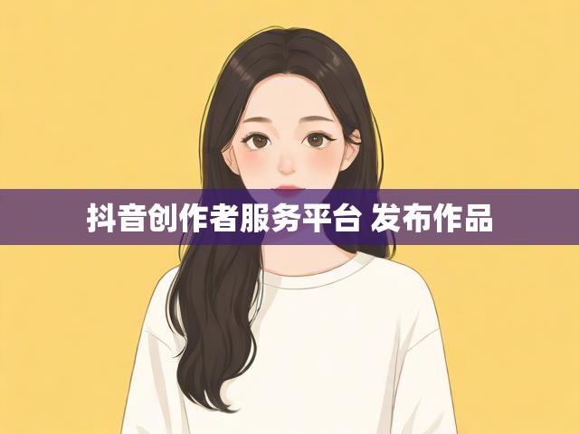 抖音创作者服务平台 发布作品
