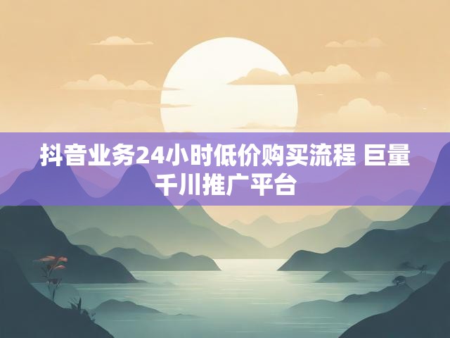 抖音业务24小时低价购买流程 巨量千川推广平台
