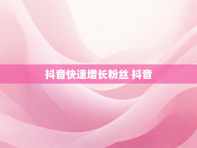 抖音快速增长粉丝 抖音