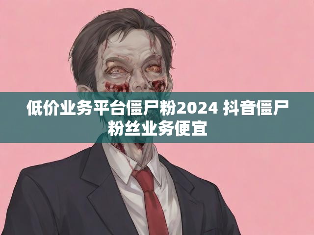 低价业务平台僵尸粉2024 抖音僵尸粉丝业务便宜
